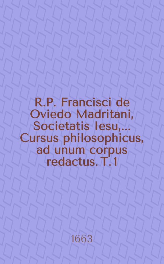 R.P. Francisci de Oviedo Madritani, Societatis Iesu, ... Cursus philosophicus, ad unum corpus redactus. T. 1 : Complectens summulas, logicam, physicam, libros de coelo, & de generatione