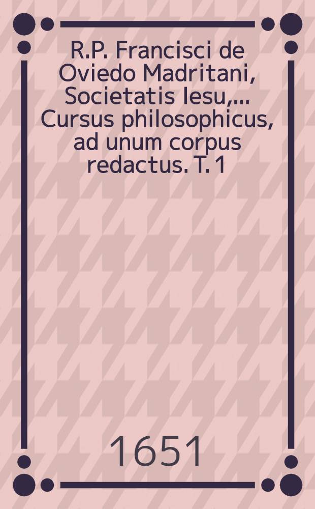 R.P. Francisci de Oviedo Madritani, Societatis Iesu, ... Cursus philosophicus, ad unum corpus redactus. T. 1 : Complectens summulas, logicam, physicam, libros de coelo, & de generatione