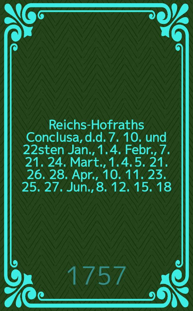Reichs-Hofraths Conclusa, d.d. 7. 10. und 22sten Jan., 1. 4. Febr., 7. 21. 24. Mart., 1. 4. 5. 21. 26. 28. Apr., 10. 11. 23. 25. 27. Jun., 8. 12. 15. 18. Jul., 22. Aug. 1757., den gewaltsamen Königl. Preuβl. Chur-Brandenburgischen Einfall in die Königl. Pohln. Chur-Sächsische Lande, auch weitern Anzug in die Reichs-Lande etc. betreffend