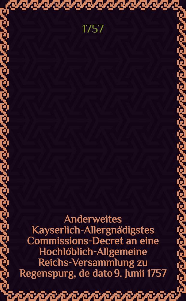 Anderweites Kayserlich-Allergnädigstes Commissions-Decret an eine Hochlöblich-Allgemeine Reichs-Versammlung zu Regenspurg, de dato 9. Junii 1757. den gewaltsamen Chur-Brandenburgischen Einfall in die Chur-Sächsische und Chur-Böhmische Lande betreffend : Nebst Beylagen N 1. bis 4. : Dictatum Ratisbonae, die 11. Junii 1757. per Moguntinum