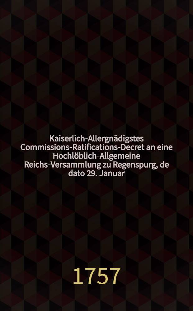 Kaiserlich-Allergnädigstes Commissions-Ratifications-Decret an eine Hochlöblich-Allgemeine Reichs-Versammlung zu Regenspurg, de dato 29. Januar. 1757. den gewaltsamen Chur-Brandenburgischen Einfall in die Chur-Sächsische und Chur-Böhmische Lande betreffend : Dictatum Ratisbonae, die 31. Jan. 1757. per Moguntinum