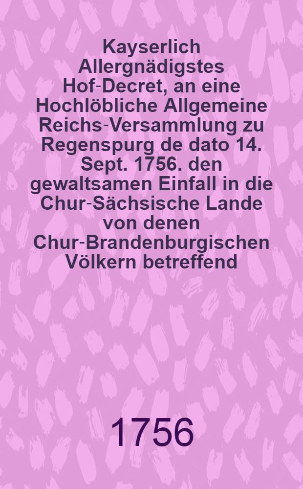 Kayserlich Allergnädigstes Hof-Decret, an eine Hochlöbliche Allgemeine Reichs-Versammlung zu Regenspurg de dato 14. Sept. 1756. den gewaltsamen Einfall in die Chur-Sächsische Lande von denen Chur-Brandenburgischen Völkern betreffend : Dictatum Ratisbonae, die 20. Sept. 1756. per Moguntinum : Nebst Beylagen von Nro. 1. bis 3