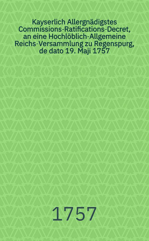 Kayserlich Allergnädigstes Commissions-Ratifications-Decret, an eine Hochlöblich-Allgemeine Reichs-Versammlung zu Regenspurg, de dato 19. Maji 1757., die von Reichs wegen verwilligte 30. Römer-Monathe, und übrigen Innhalt betreffend : Dictatum Ratisbonae, die 20. Maji 1757. per Moguntinum