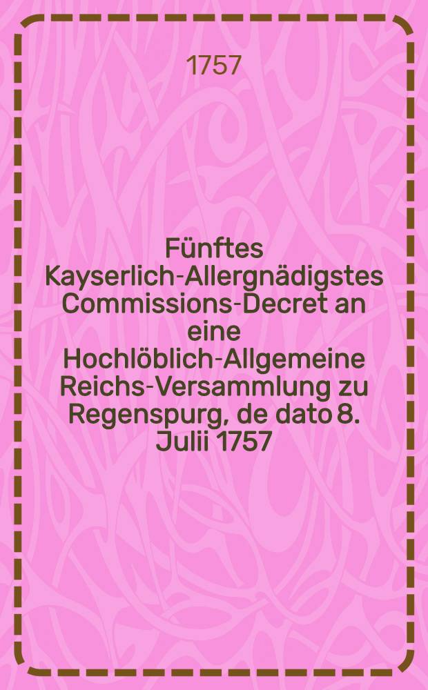 Fünftes Kayserlich-Allergnädigstes Commissions-Decret an eine Hochlöblich-Allgemeine Reichs-Versammlung zu Regenspurg, de dato 8. Julii 1757. den gewaltsamen Chur-Brandenburgischen Einfall in die Chur-Sächsische Lande, besonders aber die der Königin von Pohlen Majestät und Churfürstin von Sachsen, Königl. Preuβisch-Chur-Brandenburgischer Seits angemuthete Abziehung aus der Churfürstl. Haupt-Stadt Dreβden und dasigen Landen betreffend : Nebst einem Pro Memoria des Königl. Pohlnischen und Chur-Sächsischen Comitial-Gesandten, dictat. Regensburg den 29. Junii 1757., wie auch ein Reichs-Hofraths-Conclusum, Hessen-Cassel betreffend