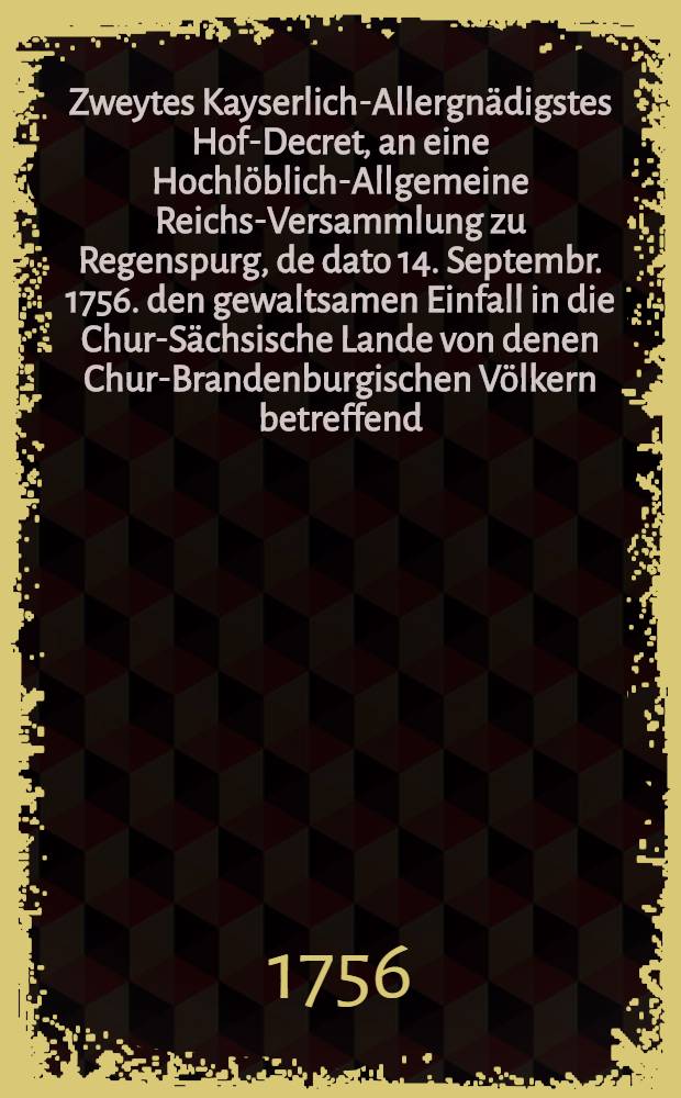 Zweytes Kayserlich-Allergnädigstes Hof-Decret, an eine Hochlöblich-Allgemeine Reichs-Versammlung zu Regenspurg, de dato 14. Septembr. 1756. den gewaltsamen Einfall in die Chur-Sächsische Lande von denen Chur-Brandenburgischen Völkern betreffend : Dictatum Ratisbonae, die 22. Sept. 1756. per Moguntinum