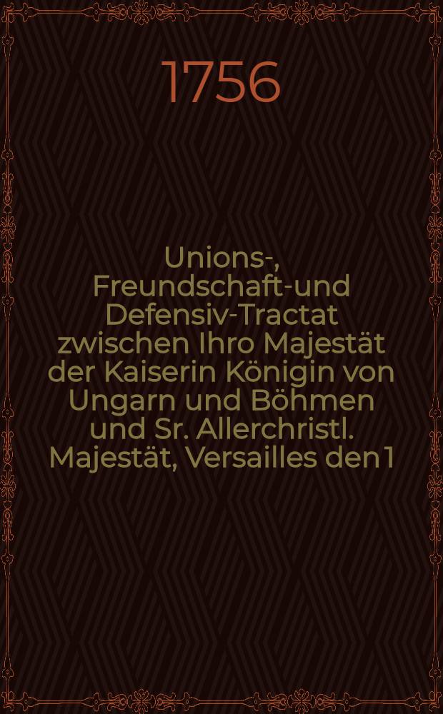 Unions-, Freundschafts- und Defensiv-Tractat zwischen Ihro Majestät der Kaiserin Königin von Ungarn und Böhmen und Sr. Allerchristl. Majestät, Versailles den 1. Maji 1756. // Tractat zwischen Engeland und Preuβen vom 16. Januarji 1756.