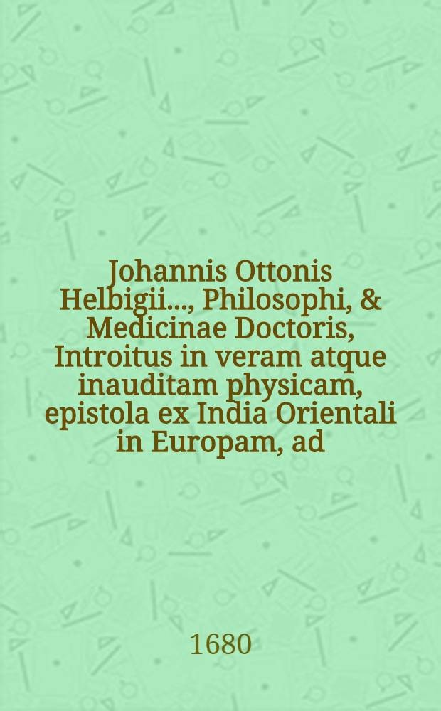 Johannis Ottonis Helbigii ..., Philosophi, & Medicinae Doctoris, Introitus in veram atque inauditam physicam, epistola ex India Orientali in Europam, ad ... Academiam naturae curiosorum transmissa apertus