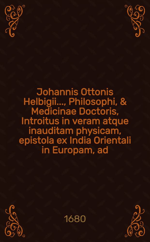 Johannis Ottonis Helbigii ..., Philosophi, & Medicinae Doctoris, Introitus in veram atque inauditam physicam, epistola ex India Orientali in Europam, ad ... Academiam naturae curiosorum transmissa apertus