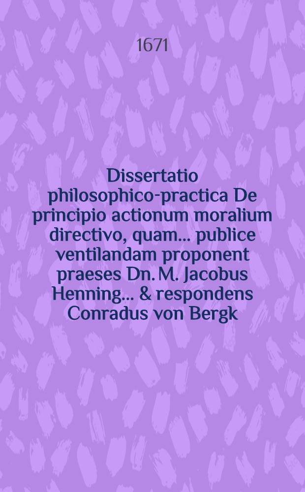 Dissertatio philosophico-practica De principio actionum moralium directivo, quam ... publice ventilandam proponent praeses Dn. M. Jacobus Henning ... & respondens Conradus von Bergk, Rostoch. Megapolitanus, anno M.DC.LXXI. d. 20. Novembris ...