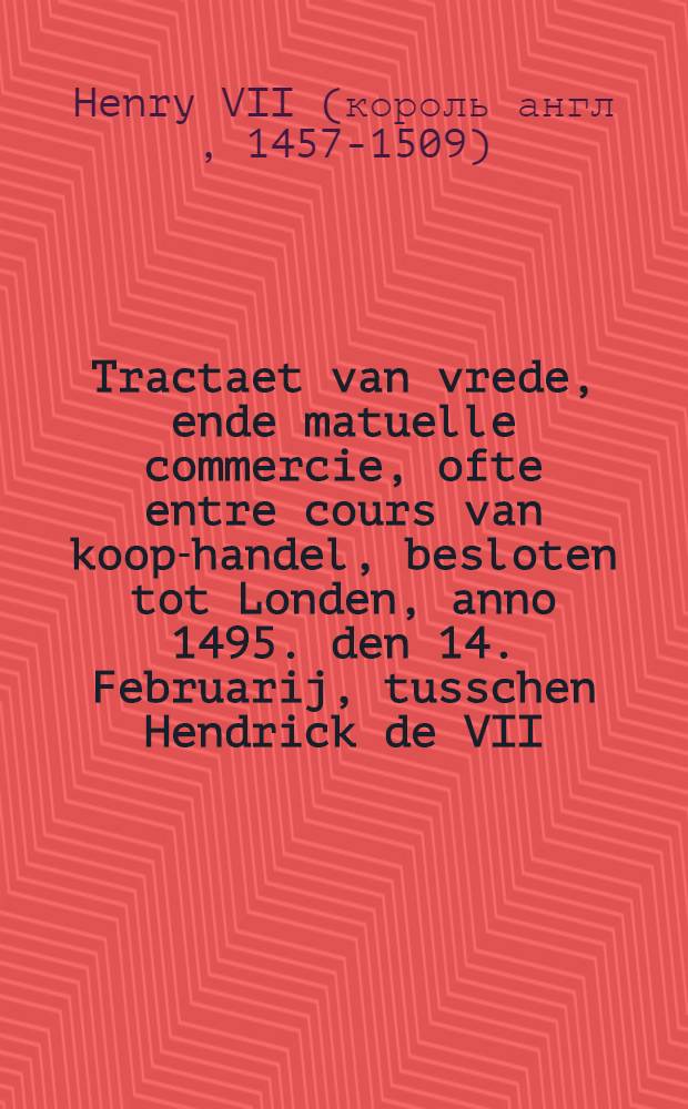 Tractaet van vrede, ende matuelle commercie, ofte entre cours van koop-handel, besloten tot Londen, anno 1495. den 14. Februarij, tusschen Hendrick de VII. koninck van Engelant, ende Philip, eerts-hertoch van Oosten-rijck, hertoch van Burgundien, etc. : Chetrouwelijck overgheset uyt de ghedruckte Latijnsche copye