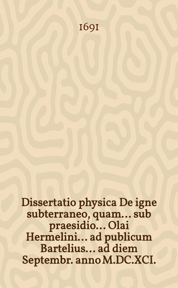 ... Dissertatio physica De igne subterraneo, quam ... sub praesidio ... Olai Hermelini ... ad publicum Bartelius ... ad diem Septembr. anno M.DC.XCI.