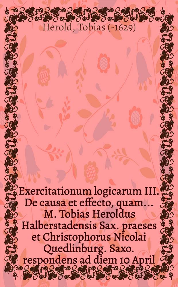 Exercitationum logicarum III. De causa et effecto, quam ... M. Tobias Heroldus Halberstadensis Sax. praeses et Christophorus Nicolai Quedlinburg. Saxo. respondens ad diem 10 April. anno 1607. // ... Exercitationes logicae ...