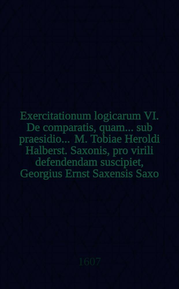 Exercitationum logicarum VI. De comparatis, quam ... sub praesidio ... M. Tobiae Heroldi Halberst. Saxonis, pro virili defendendam suscipiet, Georgius Ernst Saxensis Saxo . ad diem 29. Aprilis, ... anno MDCVII. // ... Exercitationes logicae ...