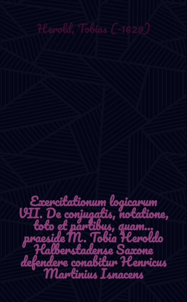 Exercitationum logicarum VII. De conjugatis, notatione, toto et partibus, quam ... praeside M. Tobia Heroldo Halberstadense Saxone defendere conabitur Henricus Martinius Isnacens. Tyrig. ad diem 7. Maii ... anno 1607. // ... Exercitationes logicae ...