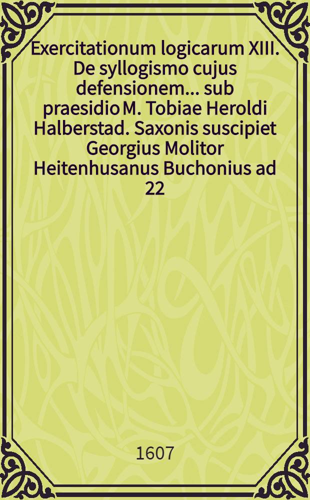 Exercitationum logicarum XIII. De syllogismo cujus defensionem ... sub praesidio M. Tobiae Heroldi Halberstad. Saxonis suscipiet Georgius Molitor Heitenhusanus Buchonius ad 22. Julii ... // ... Exercitationes logicae ...