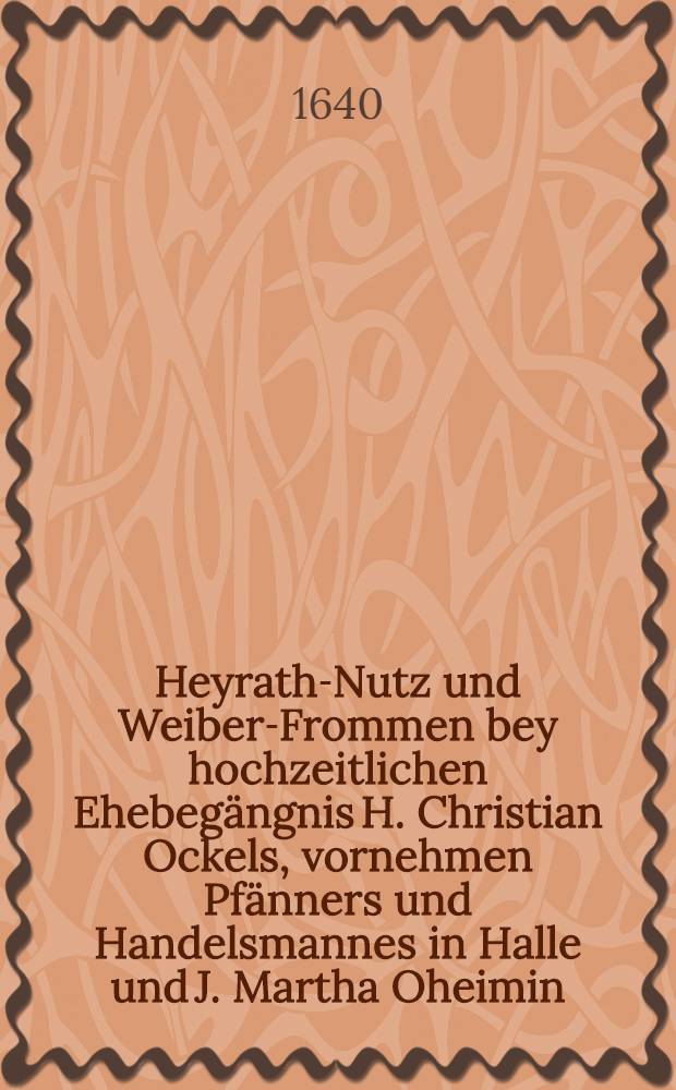 Heyrath-Nutz und Weiber-Frommen bey hochzeitlichen Ehebeg&auml;ngnis H. Christian Ockels, vornehmen Pf&auml;nners und Handelsmannes in Halle und J. Martha Oheimin, am 18. Hornungs-Tag dieses 1640. Jahrs wolmeinende und eilfertig f&uuml;rgestellet durch F.C.M.v.K.P.