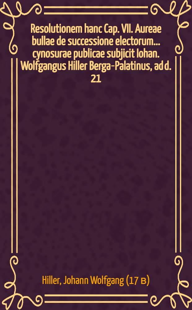 Resolutionem hanc Cap. VII. Aureae bullae de successione electorum ... cynosurae publicae subjicit Iohan. Wolfgangus Hiller Berga-Palatinus, ad d. 21. August. ... an. MDCXV. // Volumen II. Disputationum iuridicarum ...