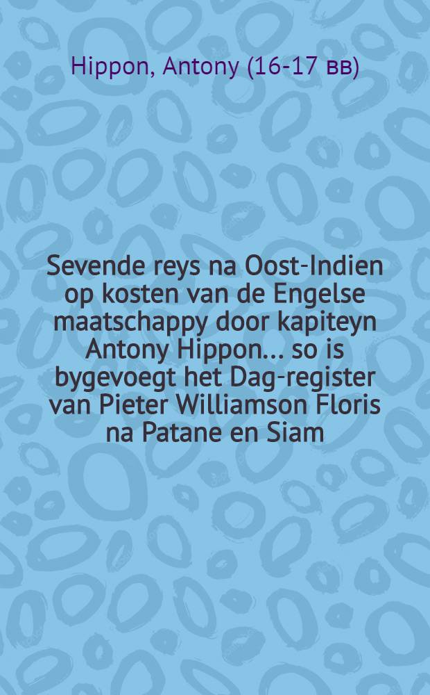 Sevende reys na Oost-Indien op kosten van de Engelse maatschappy door kapiteyn Antony Hippon ... so is bygevoegt het Dag-register van Pieter Williamson Floris na Patane en Siam ... gedaan in het jaar 1611 en vervolgens : Nu aldereerst uyt het Engels vertaald