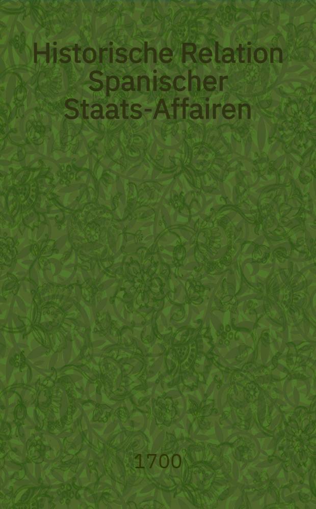 Historische Relation Spanischer Staats-Affairen : Das Successions-Werck der Spanischen K&ouml;nigreiche und die von Franckreich, Engel- und Holland gemachte Zertheilung selbiger Monarchie betreffend, worinnen der gantze Verlauff der Sache von Rysvickischen Frieden her getreulich erzehlet ..