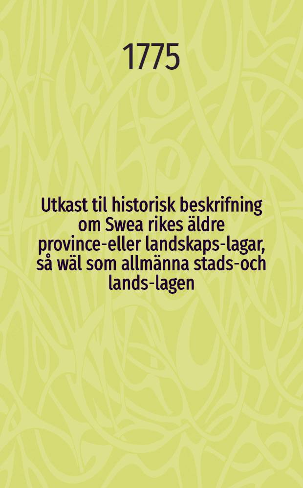 Utkast til historisk beskrifning om Swea rikes äldre province-eller landskaps-lagar, så wäl som allmänna stads-och lands-lagen : Med Tilläggning om 1734 års allmänna lag