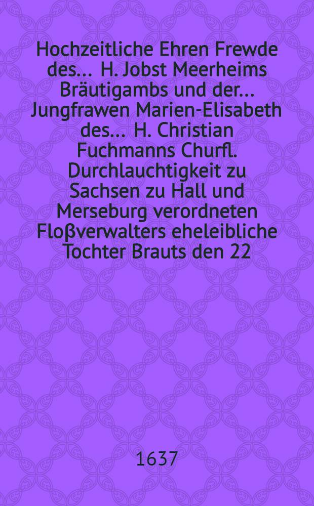 Hochzeitliche Ehren Frewde des ... H. Jobst Meerheims Bräutigambs und der ... Jungfrawen Marien-Elisabeth des ... H. Christian Fuchmanns Churfl. Durchlauchtigkeit zu Sachsen zu Hall und Merseburg verordneten Floβverwalters eheleibliche Tochter Brauts den 22. Augusti in Hall gehalten
