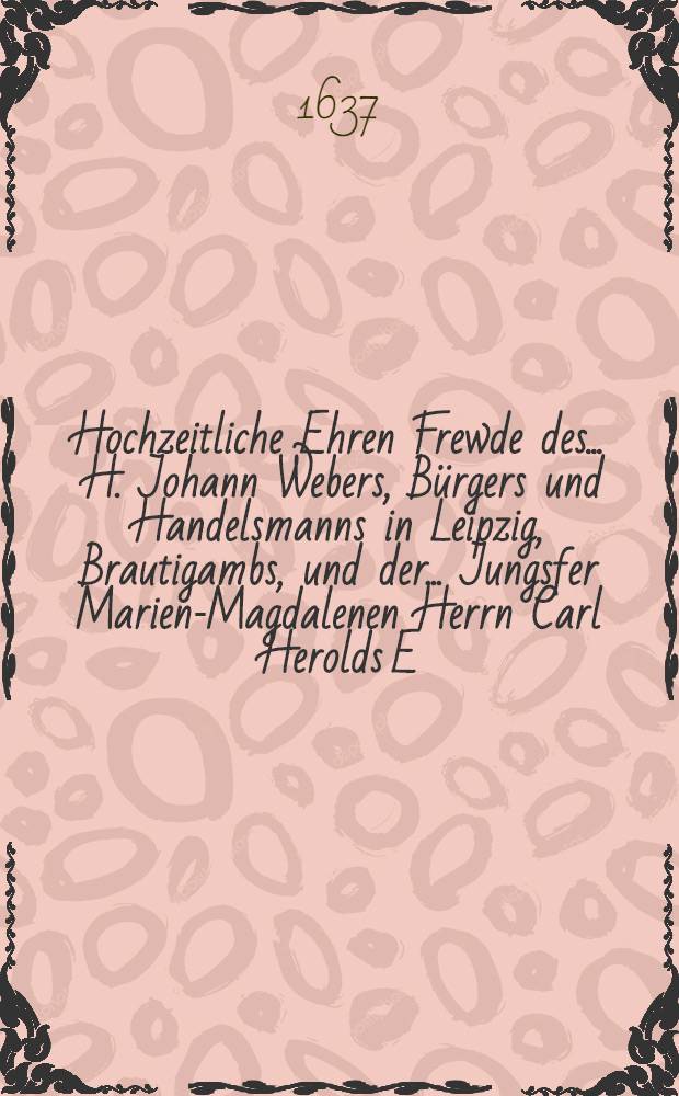 Hochzeitliche Ehren Frewde des ... H. Johann Webers, Bürgers und Handelsmanns in Leipzig, Brautigambs, und der ... Jungsfer Marien-Magdalenen Herrn Carl Herolds E.E. Hochw. Raths Worthalters und Pfänners in Hall sel. nachgelassenen eheleiblichen Tochter Braut, so gewesen in Halle den 12. Sept. 1637.