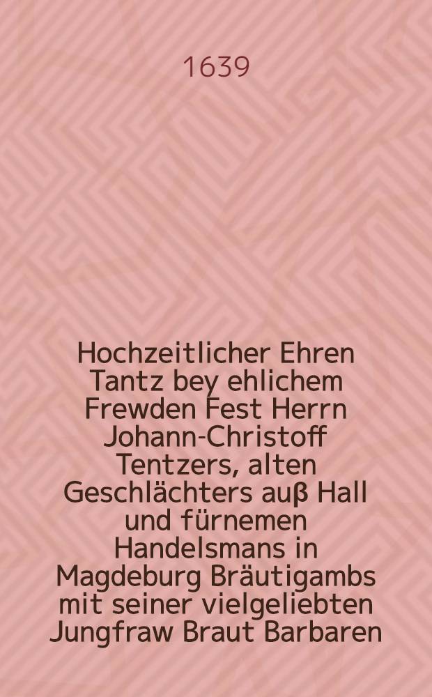 Hochzeitlicher Ehren Tantz bey ehlichem Frewden Fest Herrn Johann-Christoff Tentzers, alten Geschlächters auβ Hall und fürnemen Handelsmans in Magdeburg Bräutigambs mit seiner vielgeliebten Jungfraw Braut Barbaren, Herrn Jeremiae Reichhelms U.J.D., weiland der Stadt Halle rechtwohlverdienten Syndici, auch von Hauβ auβ Hochfürstl. bestalten Rathgebers und hochberümbten Redeners, ehleiblicher nachgelassener Tochter, gehalten in Hall und zum Ehren Gedächtnüβ beschrieben den 24. Septembris dieses Kriegwallenden 1639. Jahres