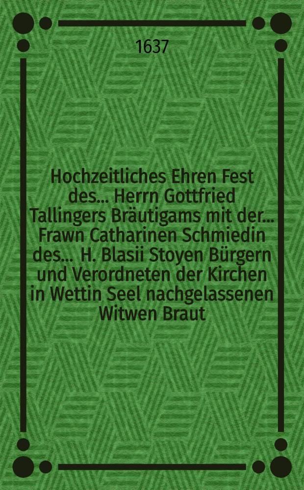 Hochzeitliches Ehren Fest des ... Herrn Gottfried Tallingers Bräutigams mit der ... Frawn Catharinen Schmiedin des ... H. Blasii Stoyen Bürgern und Verordneten der Kirchen in Wettin Seel nachgelassenen Witwen Braut, gehalten zu Wettinden II. Christmonats des 1637. Jahres