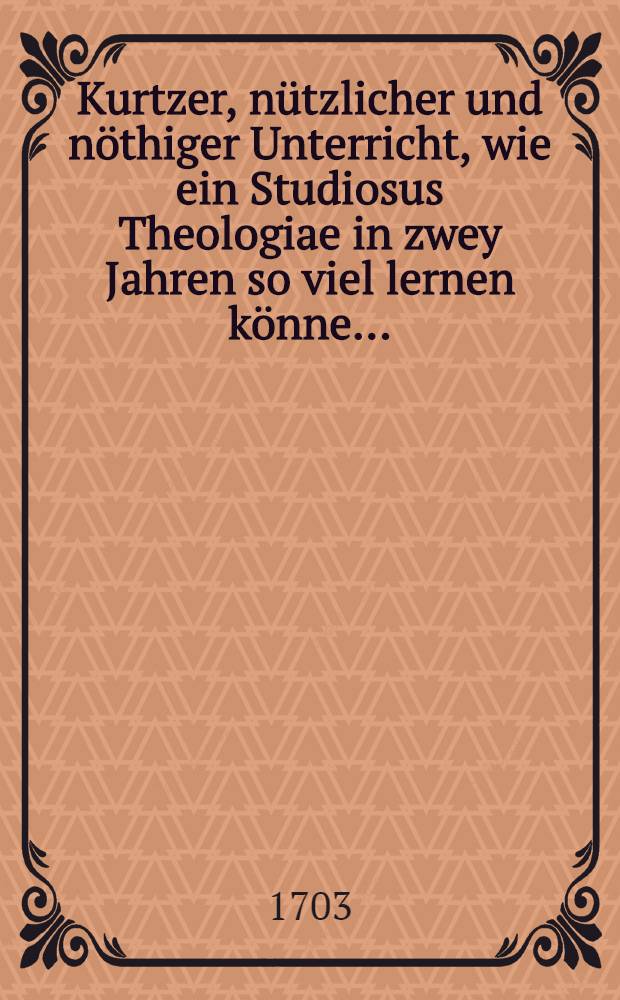 ... Kurtzer, nützlicher und nöthiger Unterricht, wie ein Studiosus Theologiae in zwey Jahren so viel lernen könne ... : Bey ietziger Meβzeit aus Liebe gegen die Studiosos Theologiae auffrichtig entworffen von einem Liebhaber der nützlichen Gelehrsamkeit M.T.H.., wer zu den Studiis als zu dem Glückstopff rennt, hat Arbeit Geld und Fleiβ vergeblich angewendt