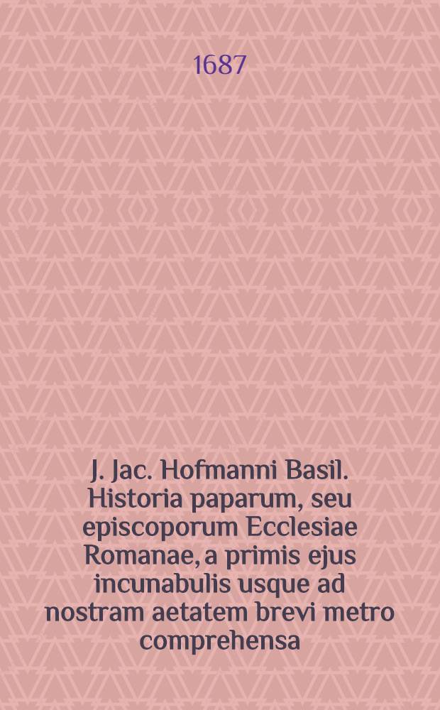 J. Jac. Hofmanni Basil. Historia paparum, seu episcoporum Ecclesiae Romanae, a primis ejus incunabulis usque ad nostram aetatem brevi metro comprehensa : Cum enarratione historico-chronologica res sacro-profanas totius orbis ... succincte complexa et indice triplici ..