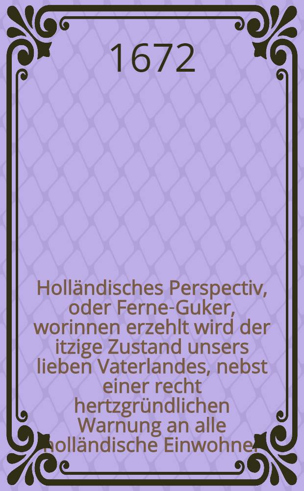 Holländisches Perspectiv, oder Ferne-Guker, worinnen erzehlt wird der itzige Zustand unsers lieben Vaterlandes, nebst einer recht hertzgründlichen Warnung an alle holländische Einwohner, daβ sie sich durch keinerley Heuchel-Freundschafft verleiten, noch bey offenbahren Kriegen den Muth sincken laβen, sondern auff beyde Recht seyn und bleiben alte Batavier