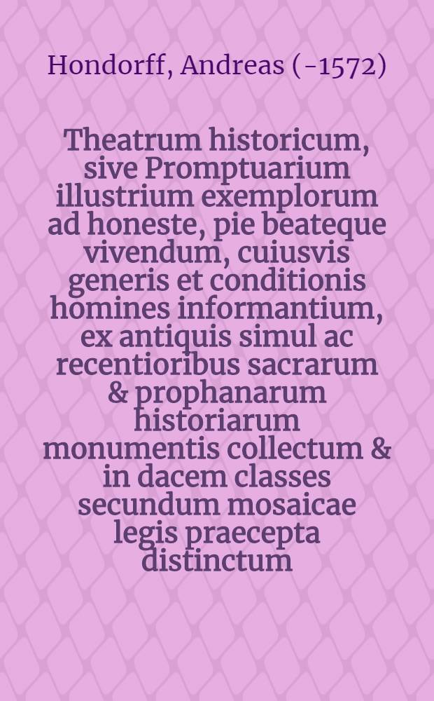 Theatrum historicum, sive Promptuarium illustrium exemplorum ad honeste, pie beateque vivendum, cuiusvis generis et conditionis homines informantium, ex antiquis simul ac recentioribus sacrarum & prophanarum historiarum monumentis collectum & in dacem classes secundum mosaicae legis praecepta distinctum