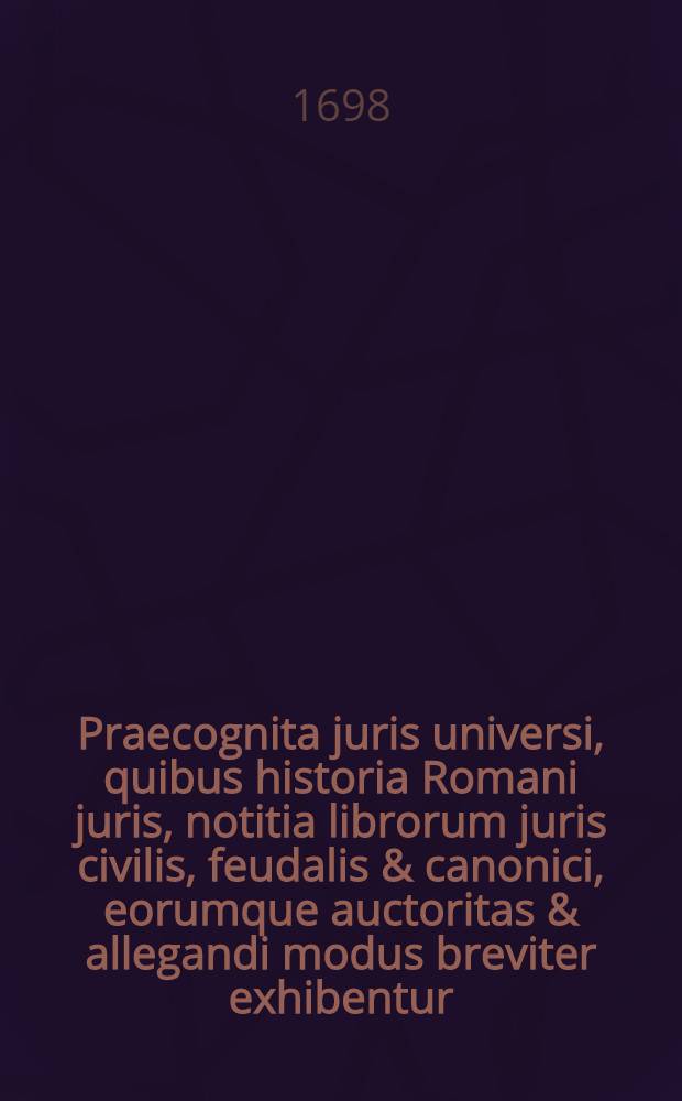 Praecognita juris universi, quibus historia Romani juris, notitia librorum juris civilis, feudalis & canonici, eorumque auctoritas & allegandi modus breviter exhibentur // ... Commentatio succincta ad Institutiones Justinianeas ...