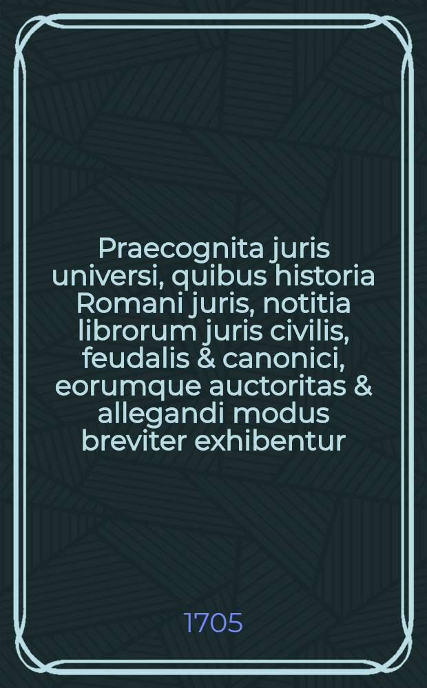 Praecognita juris universi, quibus historia Romani juris, notitia librorum juris civilis, feudalis & canonici, eorumque auctoritas & allegandi modus breviter exhibentur // ... Commentatio succincta ad Institutiones Justinianeas ...
