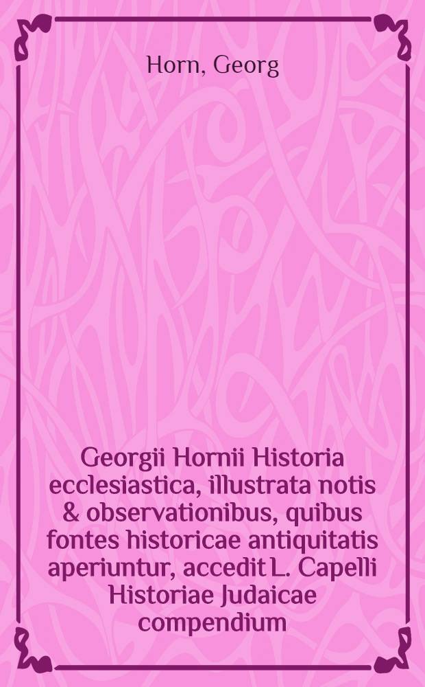 Georgii Hornii Historia ecclesiastica, illustrata notis & observationibus, quibus fontes historicae antiquitatis aperiuntur, accedit L. Capelli Historiae Judaicae compendium, & continuatio ad A. usque MDCLXXXVII.