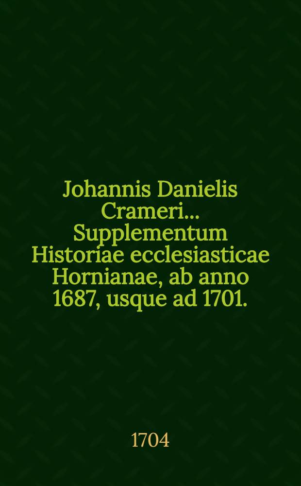 Johannis Danielis Crameri ... Supplementum Historiae ecclesiasticae Hornianae, ab anno 1687, usque ad 1701. // ... Historia ecclesiastica ...