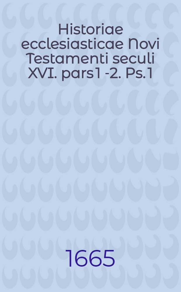 Historiae ecclesiasticae Novi Testamenti seculi XVI. pars 1[-2]. Ps. 1 : In qua de Reformationis necessitate, prodromis, gradibus: scandalo infidelium, Judaeorum & Turcarum, qui de corrupto Christianismi statu non modo ab aliquot seculis gravissimas; sed & justissimas moverunt querelas