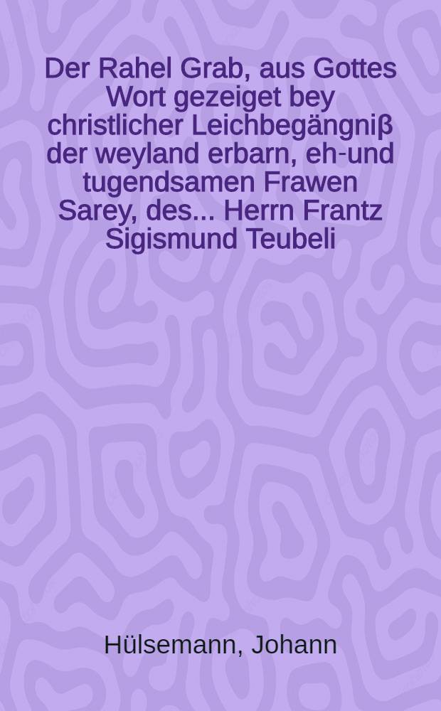 Der Rahel Grab, aus Gottes Wort gezeiget bey christlicher Leichbeg&auml;ngni&beta; der weyland erbarn, ehr- und tugendsamen Frawen Sarey, des ... Herrn Frantz Sigismund Teubeli, B&uuml;rgers und Handelsmanns allhier ehelichen und vielgeliebten Haus-Ehre, welche am f&uuml;nffzehenden Maij dieses lauffenden 1648. Jahres ... eingeschlaffen, und am 19. ... zur Erden begleitet worden