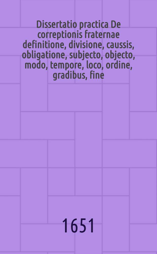 Dissertatio practica De correptionis fraternae definitione, divisione, caussis, obligatione, subjecto, objecto, modo, tempore, loco, ordine, gradibus, fine, effectu, tum rato tum irrito