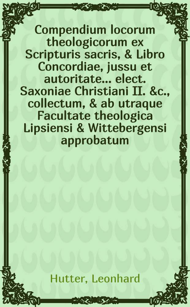 Compendium locorum theologicorum ex Scripturis sacris, & Libro Concordiae, jussu et autoritate ... elect. Saxoniae Christiani II. &c., collectum, & ab utraque Facultate theologica Lipsiensi & Wittebergensi approbatum : In usum tum trium scholarum illustrium, tum reliquarum trivialium in his regionibus