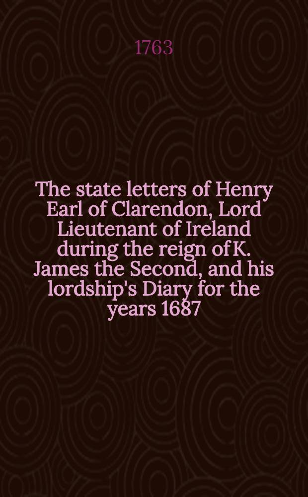 The state letters of Henry Earl of Clarendon, Lord Lieutenant of Ireland during the reign of K. James the Second, and his lordship's Diary for the years 1687, 1688, 1689 and 1690 : From the originals in the possession of Richard Powney, esq. : With an Appendix from archbishop Sancroft's manuscripts in the Bodleian Library