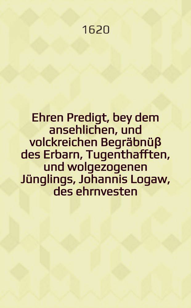 Ehren Predigt, bey dem ansehlichen, und volckreichen Begräbnüβ des Erbarn, Tugenthafften, und wolgezogenen Jünglings, Johannis Logaw, des ehrnvesten, wolbenambten, und wolweisen Herrn, Niclas Logawen, wolverordneten und wolregierenden Bürgermeisters der Stadt Reichenbach geliebten und einigen Sohnes, welcher den 25. Februarij anno 1620. am Tage Matthiae, sanfft und selig in Christo verschieden, und den 1. Martij hernach, in der Stadt Kirchen daselbst in sein Ruhe Kämmerlein ist gesetzet worden