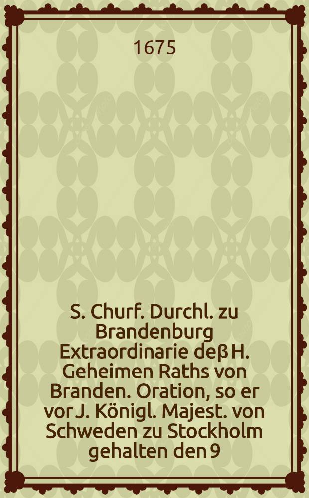 S. Churf. Durchl. zu Brandenburg Extraordinarie deβ H. Geheimen Raths von Branden. Oration, so er vor J. Königl. Majest. von Schweden zu Stockholm gehalten den 9. Jan. 1675.