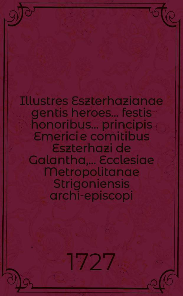 Illustres Eszterhazianae gentis heroes ... festis honoribus ... principis Emerici e comitibus Eszterhazi de Galantha, ... Ecclesiae Metropolitanae Strigoniensis archi-episcopi ... dicati ab Alma Archi-Episcopali Universitate Tyrnaviensi Societatis Jesu
