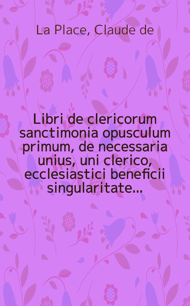 Libri de clericorum sanctimonia opusculum primum, de necessaria unius, uni clerico, ecclesiastici beneficii singularitate ...