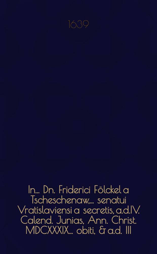 In ... Dn. Friderici Fölckel a Tscheschenaw, ... senatui Vratislaviensi a secretis, a.d.IV. Calend. Junias, Ann. Christ. MDCXXXIX. ... obiti, & a.d. III. Nonas ... funere elati & conditi excessum, ... supremum amico, aut patrono, parenti quoque honorem, debitum illum, praestiturorum carmina