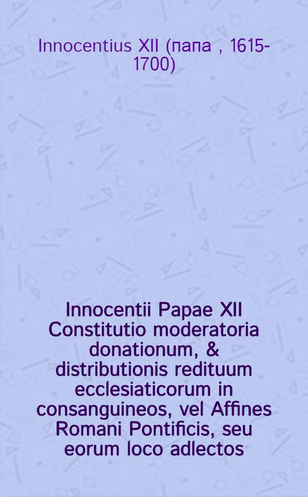 ... Innocentii Papae XII Constitutio moderatoria donationum, & distributionis redituum ecclesiaticorum in consanguineos, vel Affines Romani Pontificis, seu eorum loco adlectos, ac praescribens cautelas servandas circa signaturas earum gratiarum, quae aliquando aegrotante Romano Pontifice per concessum fieri dicuntur // Nepotismus theologice expensus ...
