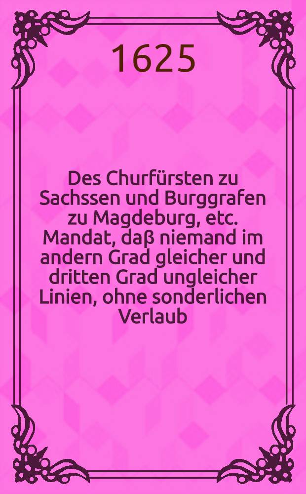 Des Churfürsten zu Sachssen und Burggrafen zu Magdeburg, etc. Mandat, daβ niemand im andern Grad gleicher und dritten Grad ungleicher Linien, ohne sonderlichen Verlaub, sich ehelichen verloben sol