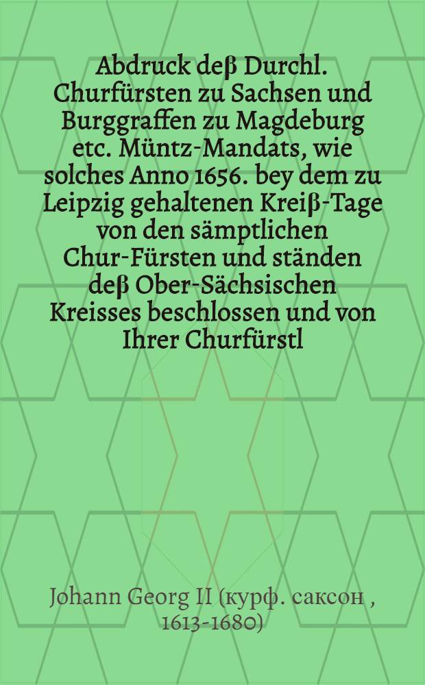 Abdruck de&beta; Durchl. Churf&uuml;rsten zu Sachsen und Burggraffen zu Magdeburg etc. M&uuml;ntz-Mandats, wie solches Anno 1656. bey dem zu Leipzig gehaltenen Krei&beta;-Tage von den s&auml;mptlichen Chur-F&uuml;rsten und st&auml;nden de&beta; Ober-S&auml;chsischen Kreisses beschlossen und von Ihrer Churf&uuml;rstl. Durchl. in dero Churf&uuml;rstenthumb und Landen den 1. Augusti Anno 1659. publiciret worden