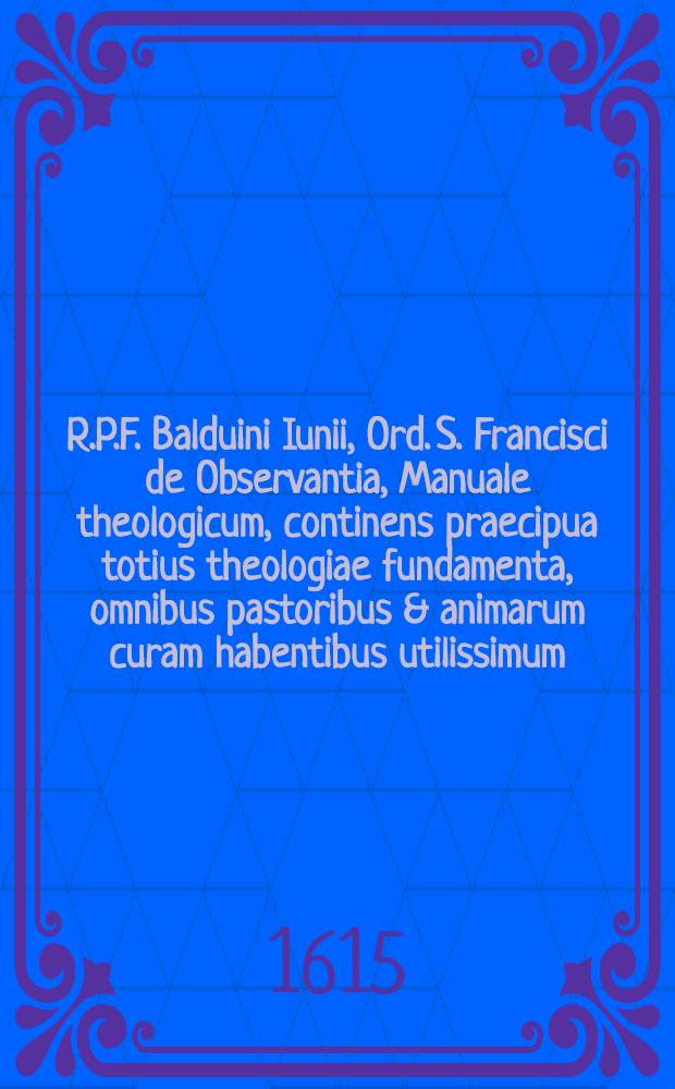 R.P.F. Balduini Iunii, Ord. S. Francisci de Observantia, Manuale theologicum, continens praecipua totius theologiae fundamenta, omnibus pastoribus & animarum curam habentibus utilissimum ...